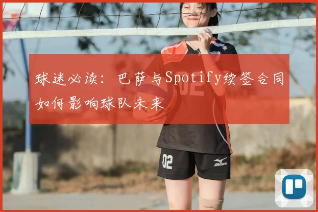 球迷必读：巴萨与Spotify续签合同如何影响球队未来