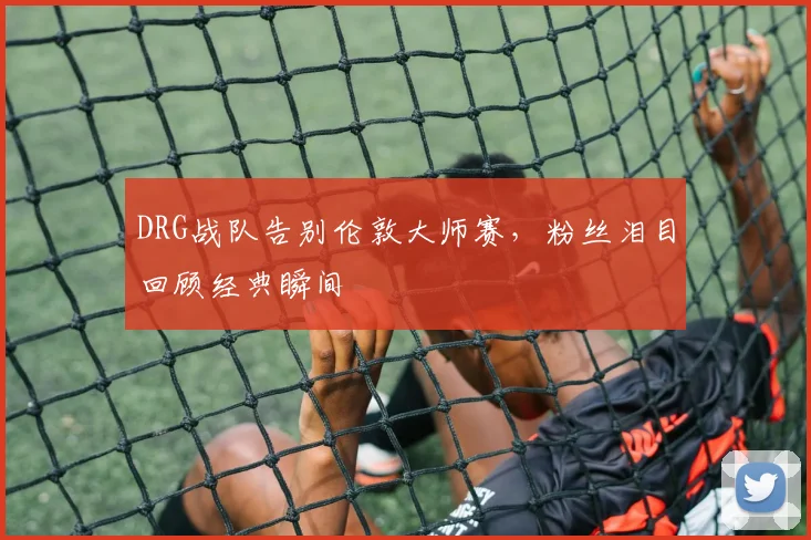 DRG战队告别伦敦大师赛,粉丝泪目回顾经典瞬间
