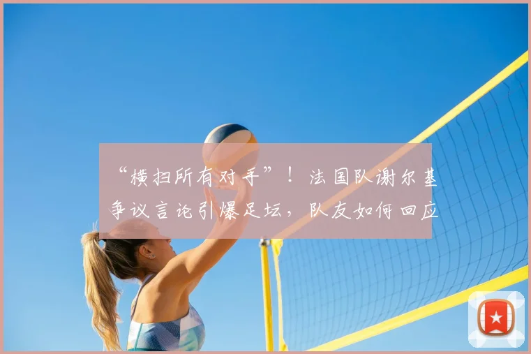“横扫所有对手”！法国队谢尔基争议言论引爆足坛，队友如何回应？